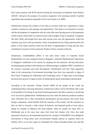 Chan CheeMang TP021569                                         BM002-3-3 Individual Assignment


East Asian countries with WTO and the forming the Association of Southeast Asian Nations
ASEAN , had given the progress of economic integration with increasing number of global
importation and exportation especially in East Asia (Fujita et al, 2008).


Globalisation assumes the creation of new jobs as investors build new corporations in these
countries creating new job openings and opportunities. This leads to an increment in income
and the development of competition with new jobs offer more buying power to the population
of that country which leads to economic boosts and yet higher living of standards. Companies
like Intel, Shell, and Google have been able tocreate more new job opportunities within the
countries, pay taxes to the government, variety of goodsand services being experienced by the
public in East Asian countries which has led them to highstandard of living and also have
contributed an increase in Gross domestic Product of these countries relatively.


Furthermore, AnishaSabhlok (2001) in her pilot micro study of Corporate Social
Responsibility on some companies based in Singapore, noted that Multinational Corporations
in Singapore contributed to the society by adopting the best practices, driving innovation,
developing green products and attaining eco-efficiencytargets, enlightens MNCs contribute to
the country‘s economic and social development. Globalisation and Free Trade apparently
helps in the outsourcing of environment knowledge from East Asia especially in Japan of
their Green Computing for Information and Technology sector. It helps them in developing
the know-how process in Japan in terms of enhancing the green technological advancement.


According to the researcher Thomas Sowell (2005) all the people of the world can
contributeand those who keep themselves isolated from others will be left behind. This is due
to the problem of not being in any kind of trade agreements with other countries or not having
to be involved in globalisation. Globalisation has also made the domestic producers produce
more efficiently due to their international specialisation and the pressure that comes from
foreign competition, which benefits both the economy of the country and the customers as
they are able to consume a wide variety of domestic and imported goods at lower prices,
taking an example of Malaysia fast food industry where by people can enjoy KFC or
McDonalds and at the same time enjoy their local fast foodsas well. Also, free trade
agreement increases in environmental protection for example in ChinaMNCs have pledged to
Government to bring about more environmental friendly policies in response shown by
Xinhua, (2011) in an news report on Chinadaily the Chinese President HuJin Tao said that


Asia Pacific University (A.P.U)                                                          10
 