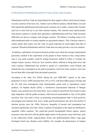 Chan CheeMang TP021569                                          BM002-3-3 Individual Assignment


6.2 Drawbacks of Globalisation and Free Trade on East Asian Economy


Globalisation and Free Trade are being blamed for their negative effects which heavily impact
on some countries of the East Asia. Authors such as Marxist analysis, Sheikh Baten, Lim and
Paul argued that globalisation had made poorer countries are to suffer, countries like Vietnam
and Laos in East Asia try to save their national markets. The common main export product
from poorer countries is usually their agriculture, andGlobalisation and Free Trade increased
difficulties for them to compete with stronger countries. The balance of trading seems to be
unfavourableand unfair to country depends on agricultural industry. This is because import is
mostly greater than export even the value of goods imported are much higher than that of
exported. Therefore,Globalisation and Free Trade does not really provide a win-win situation.

In addition, exploitation of resources becomes another issue which the stronger industrialised
powershas resulted in the exploitation of the people in those nations to have cheap labour
only.A very good example would be foreign businesses shifted to China or Vietnam for
cheaper human resource. However, host countries labour suffered as being paid lower and
work overtime. Globalisation has alsoled to spread of a materialistic social lifestyle and
attitude that sees consumption as the path to prosperity in the East Asian countries. East Asia
has not been able to decouple from developed economies.

According to the Andy Yee (2010), during the year 2000-2007, exports as the main
proportion of Asia‘s GDP increased from 35% to 47%, with three-fifths going to Europe and
the US with most intraregional trade inintermediate goods used to manufacture export
products. As Stephen Roach (2010), a well-known economistand Chairman of Morgan
Stanley Asia, pointed out in his latest book, Asia‘s explosive growth has been based on upon
deep integration with the global economy, which proved unsustainable in face of the global
recession. East Asia need to focus on promoting moreintraregional trade in final goods by
encouraging local demand, East Asia‘s stellar growth performance has led to the decline of
absolute poverty since the 1990s. However, inequality of income and consumption has
increased significantly since then. About 3 quarters of inequality in the region are attributed to
inequality within countries. The export-led growth hasintegrated littoral regions, special
economic zones and cities with the global supply chains. In the process, many fault lines, such
as the urban-rural divide, regional-ethnic divide and skilled-unskilled labour wage gaps
developed which may threaten social stability. For example, the phenomenon of migrant



Asia Pacific University (A.P.U)                                                              12
 