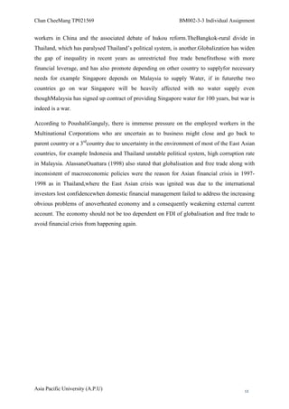 Chan CheeMang TP021569                                       BM002-3-3 Individual Assignment


workers in China and the associated debate of hukou reform.TheBangkok-rural divide in
Thailand, which has paralysed Thailand‘s political system, is another.Globalization has widen
the gap of inequality in recent years as unrestricted free trade benefitsthose with more
financial leverage, and has also promote depending on other country to supplyfor necessary
needs for example Singapore depends on Malaysia to supply Water, if in futurethe two
countries go on war Singapore will be heavily affected with no water supply even
thoughMalaysia has signed up contract of providing Singapore water for 100 years, but war is
indeed is a war.

According to PoushaliGanguly, there is immense pressure on the employed workers in the
Multinational Corporations who are uncertain as to business might close and go back to
parent country or a 3rdcountry due to uncertainty in the environment of most of the East Asian
countries, for example Indonesia and Thailand unstable political system, high corruption rate
in Malaysia. AlassaneOuattara (1998) also stated that globalisation and free trade along with
inconsistent of macroeconomic policies were the reason for Asian financial crisis in 1997-
1998 as in Thailand,where the East Asian crisis was ignited was due to the international
investors lost confidencewhen domestic financial management failed to address the increasing
obvious problems of anoverheated economy and a consequently weakening external current
account. The economy should not be too dependent on FDI of globalisation and free trade to
avoid financial crisis from happening again.




Asia Pacific University (A.P.U)                                                          13
 