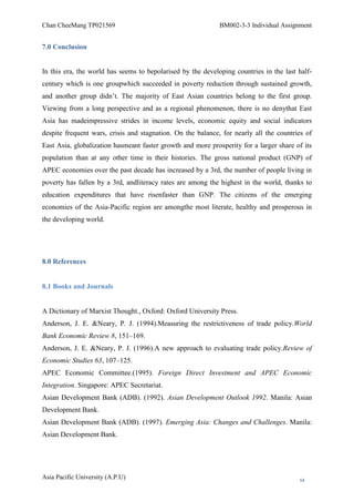 Chan CheeMang TP021569                                       BM002-3-3 Individual Assignment


7.0 Conclusion


In this era, the world has seems to bepolarised by the developing countries in the last half-
century which is one groupwhich succeeded in poverty reduction through sustained growth,
and another group didn‘t. The majority of East Asian countries belong to the first group.
Viewing from a long perspective and as a regional phenomenon, there is no denythat East
Asia has madeimpressive strides in income levels, economic equity and social indicators
despite frequent wars, crisis and stagnation. On the balance, for nearly all the countries of
East Asia, globalization hasmeant faster growth and more prosperity for a larger share of its
population than at any other time in their histories. The gross national product (GNP) of
APEC economies over the past decade has increased by a 3rd, the number of people living in
poverty has fallen by a 3rd, andliteracy rates are among the highest in the world, thanks to
education expenditures that have risenfaster than GNP. The citizens of the emerging
economies of the Asia-Pacific region are amongthe most literate, healthy and prosperous in
the developing world.




8.0 References


8.1 Books and Journals


A Dictionary of Marxist Thought., Oxford: Oxford University Press.
Anderson, J. E. &Neary, P. J. (1994).Measuring the restrictiveness of trade policy.World
Bank Economic Review 8, 151–169.
Anderson, J. E. &Neary, P. J. (1996).A new approach to evaluating trade policy.Review of
Economic Studies 63, 107–125.
APEC Economic Committee.(1995). Foreign Direct Investment and APEC Economic
Integration. Singapore: APEC Secretariat.
Asian Development Bank (ADB). (1992). Asian Development Outlook 1992. Manila: Asian
Development Bank.
Asian Development Bank (ADB). (1997). Emerging Asia: Changes and Challenges. Manila:
Asian Development Bank.




Asia Pacific University (A.P.U)                                                         14
 