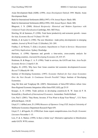 Chan CheeMang TP021569                                      BM002-3-3 Individual Assignment


Asian Development Bank (ADB). (1999). Asian Development Outlook 1999. Manila: Asian
Development Bank.
Bank for International Settlements (BIS).(1997). 67th Annual Report. Basle: BIS.
Bank for International Settlements (BIS).(1999). 69th Annual Report. Basle: BIS.
Bhagwati, J. N. (2000). Relaxed Reciprocity: Historical and Modern Experience with
Unilateral Trade Liberalization.Cambridge, MA: MIT Press.
Dowling, M. & Summers, P. (1998). Total factor productivity and economic growth—issues
for Asia. Economic Record 74 (June) 170–185.
Drabek, Z. & Laird, S. (1998). The new liberalism—trade policy developments in emerging
markets. Journal of World Trade 32 (October), 241–269.
Findlay, C. & Warren, T. (Eds.). (in press). Impediments to Trade in Services: Measurement
and Policy Implications. Sydney: Routledge.
Harrison, A. (1996). Openness and growth: a time-series, cross-country analysis for
developing countries. Journalof Developing Economies 48, 419–47.
Hoekman, B. & Braga, C. A. P. (1996). Trade in services, the GATS and Asia. Asia-Pacific
Economic Review 2 (April) 5–20.
Hughes, H. (1995). Why have East Asian countries led economic development.Economic
Record 71 (March) 88–104.
Institute of Developing Economies. (1997). Economic Outlook for East Asian Economies
Over the Next Decade: Is Continuous Growth Possible? Tokyo: Institute of Developing
Economies.
Jung Sik Kim and Yonghyup Oh. (2007). Determinants of Intra-FDI Inflows inEast Asia:
Does Regional Economic Integration Affect Intra-FDI?,1(02), pp 25-35
Krueger, A. O. (1984). Trade policies in developing countries.In R. W. Jones & P. B.
Kenen(Eds.), Handbook of International Economics. Amsterdam: North-Holland.
Lim, Paul J. (2001). "Stay Home, Investor, If You Want to Keep Your Money" , U.S. News
&World Report, 130:20
Lloyd, P. J. &MacLaren, D. (1999).Measures of Openness Using CGE Analysis.University of
Melbourne Economics Department Research Paper 659.
Lloyd, P. J. &Toguchi, H. (1996).East Asian export competitiveness.Asia-Pacific Economic
Literature November 1–15.
Low, P. & A. Mattoo. (1999). Is there a better way? Alternative approaches to liberalization
under GATS. WTO, mimeo.



Asia Pacific University (A.P.U)                                                        15
 
