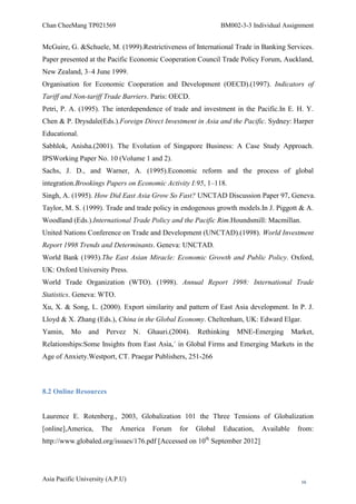 Chan CheeMang TP021569                                           BM002-3-3 Individual Assignment


McGuire, G. &Schuele, M. (1999).Restrictiveness of International Trade in Banking Services.
Paper presented at the Pacific Economic Cooperation Council Trade Policy Forum, Auckland,
New Zealand, 3–4 June 1999.
Organisation for Economic Cooperation and Development (OECD).(1997). Indicators of
Tariff and Non-tariff Trade Barriers. Paris: OECD.
Petri, P. A. (1995). The interdependence of trade and investment in the Pacific.In E. H. Y.
Chen & P. Drysdale(Eds.).Foreign Direct Investment in Asia and the Pacific. Sydney: Harper
Educational.
Sabhlok, Anisha.(2001). The Evolution of Singapore Business: A Case Study Approach.
IPSWorking Paper No. 10 (Volume 1 and 2).
Sachs, J. D., and Warner, A. (1995).Economic reform and the process of global
integration.Brookings Papers on Economic Activity I:95, 1–118.
Singh, A. (1995). How Did East Asia Grow So Fast? UNCTAD Discussion Paper 97, Geneva.
Taylor, M. S. (1999). Trade and trade policy in endogenous growth models.In J. Piggott & A.
Woodland (Eds.).International Trade Policy and the Pacific Rim.Houndsmill: Macmillan.
United Nations Conference on Trade and Development (UNCTAD).(1998). World Investment
Report 1998 Trends and Determinants. Geneva: UNCTAD.
World Bank (1993).The East Asian Miracle: Economic Growth and Public Policy. Oxford,
UK: Oxford University Press.
World Trade Organization (WTO). (1998). Annual Report 1998: International Trade
Statistics. Geneva: WTO.
Xu, X. & Song, L. (2000). Export similarity and pattern of East Asia development. In P. J.
Lloyd & X. Zhang (Eds.), China in the Global Economy. Cheltenham, UK: Edward Elgar.
Yamin,    Mo     and    Pervez    N.   Ghauri.(2004).   Rethinking    MNE-Emerging        Market,
Relationships:Some Insights from East Asia,´ in Global Firms and Emerging Markets in the
Age of Anxiety.Westport, CT. Praegar Publishers, 251-266



8.2 Online Resources


Laurence E. Rotenberg., 2003, Globalization 101 the Three Tensions of Globalization
[online],America,      The   America    Forum    for    Global   Education,   Available     from:
                                                          th
http://www.globaled.org/issues/176.pdf [Accessed on 10 September 2012]




Asia Pacific University (A.P.U)                                                              16
 