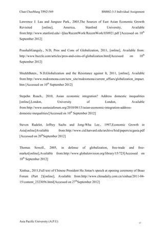 Chan CheeMang TP021569                                                BM002-3-3 Individual Assignment


Lawrence J. Lau and Jungsoo Park., 2003,The Sources of East Asian Economic Growth
Revisited          [online],         America,           Stanford          University,       Available
from:http://www.stanford.edu/~ljlau/RecentWork/RecentWork/030921.pdf [Accessed on 10th
September 2012]


PoushaliGanguly., N.D, Pros and Cons of Globalization, 2011, [online], Available from:
http://www.buzzle.com/articles/pros-and-cons-of-globalization.html[Accessed                on    10th
September 2012]


ShiekhBaten., N.D,Globalization and the Resistance against It, 2011, [online], Available
from:http://www.muktomona.com/new_site/muktomona/current_affiars/globalization_impact.
htm [Accessed on 10th September 2012]


Stepehn Roach., 2010, Asian economic integration? Address domestic inequalities
[online],London,                 University             of              London,             Available
from:http://www.eastasiaforum.org/2010/08/13/asian-economic-integration-address-
domestic-inequalities/[Accessed on 10th September 2012]


Steven Radelet, Jeffrey Sachs             and Jong-Wha          Lee., 1997,Economic Growth in
Asia[online]Available             from:http://www.cid.harvard.edu/archive/hiid/papers/ecgasia.pdf
[Accessed on 20thSeptember 2012]


Thomas      Sowell.,     2005,      in   defense   of        globalization,   free-trade   and   free-
market[online],Available       from:http://www.globalenvision.org/library/15/723[Accessed             on
10th September 2012]


Xinhua., 2011,Full text of Chinese President Hu Jintao's speech at opening ceremony of Boao
Forum (Part 2)[online], Available from:http://www.chinadaily.com.cn/xinhua/2011-04-
15/content_2323056.html[Accessed on 27thSeptember 2012]




Asia Pacific University (A.P.U)                                                                  17
 