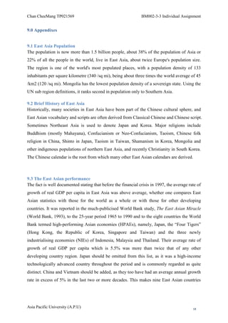 Chan CheeMang TP021569                                         BM002-3-3 Individual Assignment


9.0 Appendixes


9.1 East Asia Population
The population is now more than 1.5 billion people, about 38% of the population of Asia or
22% of all the people in the world, live in East Asia, about twice Europe's population size.
The region is one of the world's most populated places, with a population density of 133
inhabitants per square kilometre (340 /sq mi), being about three times the world average of 45
/km2 (120 /sq mi). Mongolia has the lowest population density of a sovereign state. Using the
UN sub region definitions, it ranks second in population only to Southern Asia.

9.2 Brief History of East Asia
Historically, many societies in East Asia have been part of the Chinese cultural sphere, and
East Asian vocabulary and scripts are often derived from Classical Chinese and Chinese script.
Sometimes Northeast Asia is used to denote Japan and Korea. Major religions include
Buddhism (mostly Mahayana), Confucianism or Neo-Confucianism, Taoism, Chinese folk
religion in China, Shinto in Japan, Taoism in Taiwan, Shamanism in Korea, Mongolia and
other indigenous populations of northern East Asia, and recently Christianity in South Korea.
The Chinese calendar is the root from which many other East Asian calendars are derived.



9.3 The East Asian performance
The fact is well documented stating that before the financial crisis in 1997, the average rate of
growth of real GDP per capita in East Asia was above average, whether one compares East
Asian statistics with those for the world as a whole or with those for other developing
countries. It was reported in the much-publicised World Bank study, The East Asian Miracle
(World Bank, 1993), to the 25-year period 1965 to 1990 and to the eight countries the World
Bank termed high-performing Asian economies (HPAEs), namely, Japan, the ―Four Tigers‖
(Hong Kong, the Republic of Korea, Singapore and Taiwan) and the three newly
industrialising economies (NIEs) of Indonesia, Malaysia and Thailand. Their average rate of
growth of real GDP per capita which is 5.5% was more than twice that of any other
developing country region. Japan should be omitted from this list, as it was a high-income
technologically advanced country throughout the period and is commonly regarded as quite
distinct. China and Vietnam should be added, as they too have had an average annual growth
rate in excess of 5% in the last two or more decades. This makes nine East Asian countries




Asia Pacific University (A.P.U)                                                             18
 