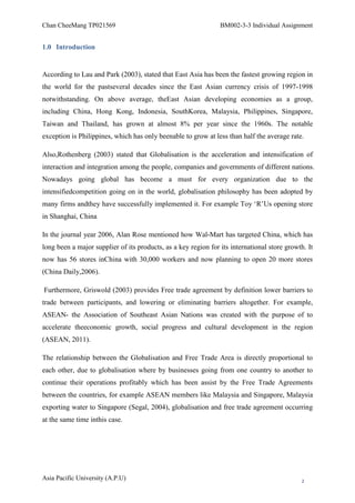 Chan CheeMang TP021569                                          BM002-3-3 Individual Assignment


1.0 Introduction


According to Lau and Park (2003), stated that East Asia has been the fastest growing region in
the world for the pastseveral decades since the East Asian currency crisis of 1997-1998
notwithstanding. On above average, theEast Asian developing economies as a group,
including China, Hong Kong, Indonesia, SouthKorea, Malaysia, Philippines, Singapore,
Taiwan and Thailand, has grown at almost 8% per year since the 1960s. The notable
exception is Philippines, which has only beenable to grow at less than half the average rate.

Also,Rothenberg (2003) stated that Globalisation is the acceleration and intensification of
interaction and integration among the people, companies and governments of different nations.
Nowadays going global has become a must for every organization due to the
intensifiedcompetition going on in the world, globalisation philosophy has been adopted by
many firms andthey have successfully implemented it. For example Toy ‗R‘Us opening store
in Shanghai, China

In the journal year 2006, Alan Rose mentioned how Wal-Mart has targeted China, which has
long been a major supplier of its products, as a key region for its international store growth. It
now has 56 stores inChina with 30,000 workers and now planning to open 20 more stores
(China Daily,2006).

Furthermore, Griswold (2003) provides Free trade agreement by definition lower barriers to
trade between participants, and lowering or eliminating barriers altogether. For example,
ASEAN- the Association of Southeast Asian Nations was created with the purpose of to
accelerate theeconomic growth, social progress and cultural development in the region
(ASEAN, 2011).

The relationship between the Globalisation and Free Trade Area is directly proportional to
each other, due to globalisation where by businesses going from one country to another to
continue their operations profitably which has been assist by the Free Trade Agreements
between the countries, for example ASEAN members like Malaysia and Singapore, Malaysia
exporting water to Singapore (Segal, 2004), globalisation and free trade agreement occurring
at the same time inthis case.




Asia Pacific University (A.P.U)                                                               2
 