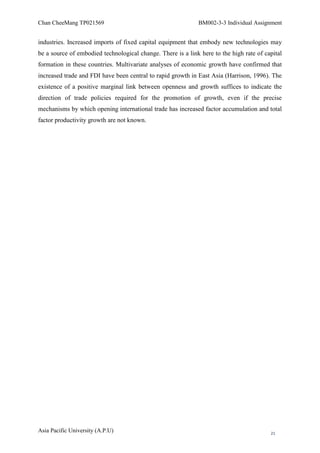 Chan CheeMang TP021569                                       BM002-3-3 Individual Assignment


industries. Increased imports of fixed capital equipment that embody new technologies may
be a source of embodied technological change. There is a link here to the high rate of capital
formation in these countries. Multivariate analyses of economic growth have confirmed that
increased trade and FDI have been central to rapid growth in East Asia (Harrison, 1996). The
existence of a positive marginal link between openness and growth suffices to indicate the
direction of trade policies required for the promotion of growth, even if the precise
mechanisms by which opening international trade has increased factor accumulation and total
factor productivity growth are not known.




Asia Pacific University (A.P.U)                                                          21
 