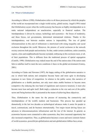 Chan CheeMang TP021569                                          BM002-3-3 Individual Assignment


2.0 What is Globalisation?


According to Albrow (1990), Globalization refers to all those processes by which the peoples
of the world are incorporated into a single world society, global society. Angell (1991) stated
that Globalisation occurs when the world economy has become as highly interdependent as to
make national independence an anachronism, especially in financial markets. The
interdependence is driven by science, technology and economics - the forces of modernity;
and these forces, not governments, determined international relations. Thanks to this
interdependence, war between modern nations is impossibility. The rise of global
informationalism in this end of millennium is intertwined with rising inequality and social
exclusion throughout the world. Moreover, the process of social exclusion in the network
society concerns both people and territories. So that, under certain conditions, entire countries,
regions, cities and neighbourhoods become excluded, embracing in this exclusion most, or all,
of their populations. This is different from the traditional process of spatial segregation
(Castells, 1998). Globalisation may indeed mean the end of the nation-state if the nation-state
fails to redefine itself to meet the new conditions it faces in the global environment (Carnoy,
2001).

According to Clarke and Newman (1997), the happy ending of the globalisation narrative is
one in which both nations and companies become faster and more agile in developing
responses to new forms of competition. In relation to the public sector, this narrative of
globalisation as a double purchase, not only must states enable business to become more
competitive (by reducing the iron hand of regulations and excessive taxation), it must also
become more lean and agile itself. Both imply a reduction in the size and cost of the public
sector and 'being business-like is presented as the means of achieving these objectives.

Thus, Globalisation is the name for the process of increasing the connectivity and
interdependence of the world's markets and businesses. This process has speeded up
dramatically in the last two decades as technological advances make it easier for people to
travel, communicate, and do business internationally. Two major recent driving forces are
advances in telecommunications infrastructure and the rise of the internet. In general, as
economies become more connected to other economies, they have increased opportunity but
also increased competition. Thus, as globalization becomes a more and more common feature
of world economics, powerful pro-globalization and anti-globalization lobbies have arisen.



Asia Pacific University (A.P.U)                                                              3
 