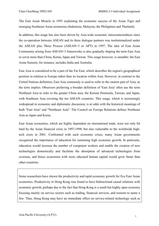 Chan CheeMang TP021569                                         BM002-3-3 Individual Assignment


The East Asian Miracle in 1993 explaining the economic success of the Asian Tiger and
emerging Southeast Asian economies (Indonesia, Malaysia, the Philippines and Thailand).

In addition, this usage has also been driven by Asia-wide economic interconnectedness since
the co-operation between ASEAN and its three dialogue partners was institutionalized under
the ASEAN plus Three Process (ASEAN+3 or APT) in 1997. The idea of East Asian
Community arising from ASEAN+3 frameworks is also gradually shaping the term East Asia
to cover more than China, Korea, Japan and Taiwan. This usage however, is unstable: the East
Asian Summit, for instance, includes India and Australia.

East Asia is considered to be a part of the Far East, which describes the region's geographical
position in relation to Europe rather than its location within Asia. However, in contrast to the
United Nations definition, East Asia commonly is used to refer to the eastern part of Asia, as
the term implies. Observers preferring a broader definition of 'East Asia' often use the term
Northeast Asia to refer to the greater China area, the Korean Peninsula, Taiwan, and Japan,
with Southeast Asia covering the ten ASEAN countries. This usage, which is increasingly
widespread in economic and diplomatic discussion, is at odds with the historical meanings of
both "East Asia" and "Northeast Asia". The Council on Foreign Relations defines Northeast
Asia as Japan and Korea.

East Asian economies, which are highly dependent on international trade, were not only hit
hard by the Asian financial crisis in 1997-1998, but also vulnerable to the worldwide high-
tech crisis in 2001. Confronted with such economic crises, many Asian governments
recognized the importance of education for sustaining high economic growth. In particular,
education would increase the number of competent workers and enable the creation of new
technologies domestically and facilitate the absorption of advanced technologies from
overseas, and hence economies with more educated human capital would grow faster than
other countries.



Some researchers have shown the productivity and rapid economic growth for five East Asian
economies. Productivity in Hong Kong was found to have bidirectional causal relations with
economic growth, perhaps due to the fact that Hong Kong is a small but highly open economy
focusing mainly on service sectors such as trading, financial services, and tourism to name a
few. Thus, Hong Kong may have an immediate effect on service-related technology such as




Asia Pacific University (A.P.U)                                                             5
 