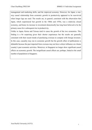 Chan CheeMang TP021569                                       BM002-3-3 Individual Assignment


management and marketing skills, and the improved economy. However, for Japan, a one-
way causal relationship from economic growth to productivity appeared to be non-trivial
when longer lags are used. The results are, in general, consistent with the observation that
Japan, which experienced fast growth in the 1960s and 1970s, was a relatively closed
economy, and hence its increase in investment domestically has long been believed to be the
primary cause for a subsequent rise in productivity.
Unlike in Japan, Korea and Taiwan tend to cause the growth of the two economies. This
finding is a bit surprising given their shorter experiences but the results are generally
consistent with their recent trends of purchasing overseas to compete with foreign investors.
In this case, causality may run to economic growth but the growth effect of publications is
debatable because the past imported from overseas may not have a direct influence on a home
country‘s past economic activities. Moreover, in Singapore no longer show significant causal
effects on economic growth. The insignificant causal effects are, perhaps, linked to the small
number of population in Singapore.




Asia Pacific University (A.P.U)                                                           6
 