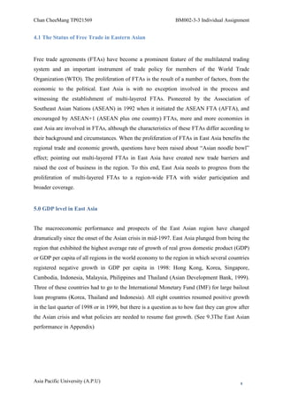Chan CheeMang TP021569                                          BM002-3-3 Individual Assignment


4.1 The Status of Free Trade in Eastern Asian


Free trade agreements (FTAs) have become a prominent feature of the multilateral trading
system and an important instrument of trade policy for members of the World Trade
Organization (WTO). The proliferation of FTAs is the result of a number of factors, from the
economic to the political. East Asia is with no exception involved in the process and
witnessing the establishment of multi-layered FTAs. Pioneered by the Association of
Southeast Asian Nations (ASEAN) in 1992 when it initiated the ASEAN FTA (AFTA), and
encouraged by ASEAN+1 (ASEAN plus one country) FTAs, more and more economies in
east Asia are involved in FTAs, although the characteristics of these FTAs differ according to
their background and circumstances. When the proliferation of FTAs in East Asia benefits the
regional trade and economic growth, questions have been raised about ―Asian noodle bowl‖
effect; pointing out multi-layered FTAs in East Asia have created new trade barriers and
raised the cost of business in the region. To this end, East Asia needs to progress from the
proliferation of multi-layered FTAs to a region-wide FTA with wider participation and
broader coverage.


5.0 GDP level in East Asia


The macroeconomic performance and prospects of the East Asian region have changed
dramatically since the onset of the Asian crisis in mid-1997. East Asia plunged from being the
region that exhibited the highest average rate of growth of real gross domestic product (GDP)
or GDP per capita of all regions in the world economy to the region in which several countries
registered negative growth in GDP per capita in 1998: Hong Kong, Korea, Singapore,
Cambodia, Indonesia, Malaysia, Philippines and Thailand (Asian Development Bank, 1999).
Three of these countries had to go to the International Monetary Fund (IMF) for large bailout
loan programs (Korea, Thailand and Indonesia). All eight countries resumed positive growth
in the last quarter of 1998 or in 1999, but there is a question as to how fast they can grow after
the Asian crisis and what policies are needed to resume fast growth. (See 9.3The East Asian
performance in Appendix)




Asia Pacific University (A.P.U)                                                               8
 