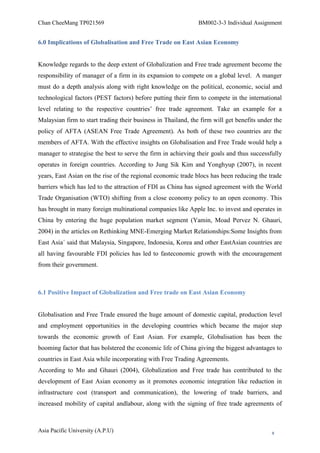 Chan CheeMang TP021569                                         BM002-3-3 Individual Assignment


6.0 Implications of Globalisation and Free Trade on East Asian Economy


Knowledge regards to the deep extent of Globalization and Free trade agreement become the
responsibility of manager of a firm in its expansion to compete on a global level. A manger
must do a depth analysis along with right knowledge on the political, economic, social and
technological factors (PEST factors) before putting their firm to compete in the international
level relating to the respective countries‘ free trade agreement. Take an example for a
Malaysian firm to start trading their business in Thailand, the firm will get benefits under the
policy of AFTA (ASEAN Free Trade Agreement). As both of these two countries are the
members of AFTA. With the effective insights on Globalisation and Free Trade would help a
manager to strategise the best to serve the firm in achieving their goals and thus successfully
operates in foreign countries. According to Jung Sik Kim and Yonghyup (2007), in recent
years, East Asian on the rise of the regional economic trade blocs has been reducing the trade
barriers which has led to the attraction of FDI as China has signed agreement with the World
Trade Organisation (WTO) shifting from a close economy policy to an open economy. This
has brought in many foreign multinational companies like Apple Inc. to invest and operates in
China by entering the huge population market segment (Yamin, Moad Pervez N. Ghauri,
2004) in the articles on Rethinking MNE-Emerging Market Relationships:Some Insights from
East Asia´ said that Malaysia, Singapore, Indonesia, Korea and other EastAsian countries are
all having favourable FDI policies has led to fasteconomic growth with the encouragement
from their government.



6.1 Positive Impact of Globalization and Free trade on East Asian Economy


Globalisation and Free Trade ensured the huge amount of domestic capital, production level
and employment opportunities in the developing countries which became the major step
towards the economic growth of East Asian. For example, Globalisation has been the
booming factor that has bolstered the economic life of China giving the biggest advantages to
countries in East Asia while incorporating with Free Trading Agreements.
According to Mo and Ghauri (2004), Globalization and Free trade has contributed to the
development of East Asian economy as it promotes economic integration like reduction in
infrastructure cost (transport and communication), the lowering of trade barriers, and
increased mobility of capital andlabour, along with the signing of free trade agreements of



Asia Pacific University (A.P.U)                                                             9
 