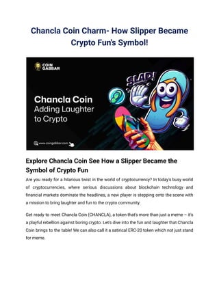 Chancla Coin Charm- How Slipper Became
Crypto Fun's Symbol!
Explore Chancla Coin See How a Slipper Became the
Symbol of Crypto Fun
Are you ready for a hilarious twist in the world of cryptocurrency? In today's busy world
of cryptocurrencies, where serious discussions about blockchain technology and
financial markets dominate the headlines, a new player is stepping onto the scene with
a mission to bring laughter and fun to the crypto community.
Get ready to meet Chancla Coin (CHANCLA), a token that's more than just a meme – it's
a playful rebellion against boring crypto. Let's dive into the fun and laughter that Chancla
Coin brings to the table! We can also call it a satirical ERC-20 token which not just stand
for meme.
 