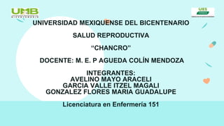 UNIVERSIDAD MEXIQUENSE DEL BICENTENARIO
SALUD REPRODUCTIVA
“CHANCRO”
DOCENTE: M. E. P AGUEDA COLÍN MENDOZA
INTEGRANTES:
AVELINO MAYO ARACELI
GARCIA VALLE ITZEL MAGALI
GONZALEZ FLORES MARIA GUADALUPE
Licenciatura en Enfermería 151
 