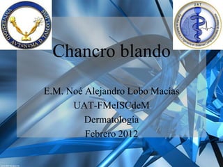 Chancro blando

E.M. Noé Alejandro Lobo Macías
      UAT-FMeISCdeM
         Dermatología
         Febrero 2012
 