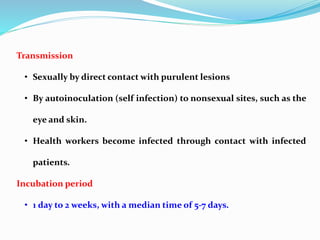 Transmission
• Sexually by direct contact with purulent lesions
• By autoinoculation (self infection) to nonsexual sites, such as the
eye and skin.
• Health workers become infected through contact with infected
patients.
Incubation period
• 1 day to 2 weeks, with a median time of 5-7 days.
 