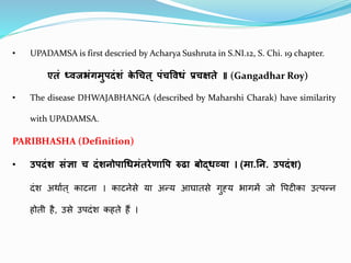 • UPADAMSA is first descried by Acharya Sushruta in S.NI.12, S. Chi. 19 chapter.
एतं ध्वजभंगमुपदंशं क
े चित् पंिववधं प्रिक्षते ॥ (Gangadhar Roy)
• The disease DHWAJABHANGA (described by Maharshi Charak) have similarity
with UPADAMSA.
PARIBHASHA (Definition)
• उपदंश संज्ञा ि दंशनोपाचधमंतरेणावप रुढा बोद्धव्या । (मा.नन. उपदंश​)
दंश अर्थात् कथटनथ । कथटनेसे यथ अन्य आघथतसे गुह्य भथगमें जो पिटीकथ उत्िन्न
होती है, उसे उिदंश कहते हैं ।
 