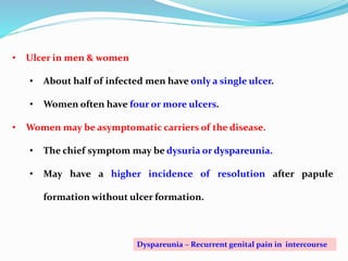 • Ulcer in men & women
• About half of infected men have only a single ulcer.
• Women often have four or more ulcers.
• Women may be asymptomatic carriers of the disease.
• The chief symptom may be dysuria or dyspareunia.
• May have a higher incidence of resolution after papule
formation without ulcer formation.
Dyspareunia – Recurrent genital pain in intercourse
 