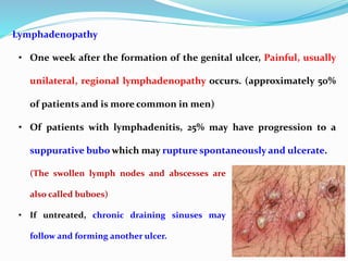 Lymphadenopathy
• One week after the formation of the genital ulcer, Painful, usually
unilateral, regional lymphadenopathy occurs. (approximately 50%
of patients and is more common in men)
• Of patients with lymphadenitis, 25% may have progression to a
suppurative bubo which may rupture spontaneously and ulcerate.
(The swollen lymph nodes and abscesses are
also called buboes)
• If untreated, chronic draining sinuses may
follow and forming another ulcer.
 