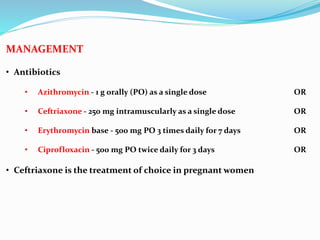 MANAGEMENT
• Antibiotics
• Azithromycin - 1 g orally (PO) as a single dose OR
• Ceftriaxone - 250 mg intramuscularly as a single dose OR
• Erythromycin base - 500 mg PO 3 times daily for 7 days OR
• Ciprofloxacin - 500 mg PO twice daily for 3 days OR
• Ceftriaxone is the treatment of choice in pregnant women
 