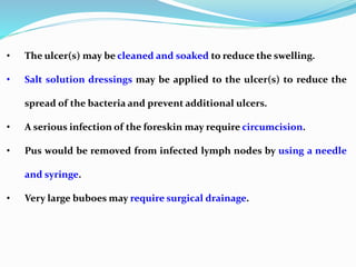 • The ulcer(s) may be cleaned and soaked to reduce the swelling.
• Salt solution dressings may be applied to the ulcer(s) to reduce the
spread of the bacteria and prevent additional ulcers.
• A serious infection of the foreskin may require circumcision.
• Pus would be removed from infected lymph nodes by using a needle
and syringe.
• Very large buboes may require surgical drainage.
 
