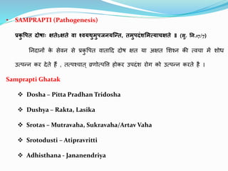 • SAMPRAPTI (Pathogenesis)
प्रक
ु वपत दोषााः क्षतेऽक्षते वा श्वयथुमुपजनयन्तत, तमुपदंशममत्यािक्षते ॥ (सु. नन.17/7)
ननदथनों क
े सेवन से प्रक
ु पित वथतथदद दोष क्षत यथ अक्षत शशश्न की त्वचथ में शोध
उत्िन्न कर देते हैं , तत्िश्चथत् व्रणोत्िपि होकर उिदंश रोग को उत्िन्न करते है ।
Samprapti Ghatak
 Dosha – Pitta Pradhan Tridosha
 Dushya – Rakta, Lasika
 Srotas – Mutravaha, Sukravaha/Artav Vaha
 Srotodusti – Atipravritti
 Adhisthana - Jananendriya
 