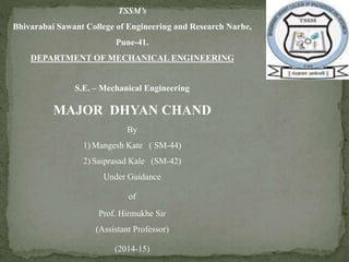 TSSM’s 
Bhivarabai Sawant College of Engineering and Research Narhe, 
Pune-41. 
DEPARTMENT OF MECHANICAL ENGINEERING 
S.E. – Mechanical Engineering 
MAJOR DHYAN CHAND 
By 
1) Mangesh Kate ( SM-44) 
2) Saiprasad Kale (SM-42) 
Under Guidance 
of 
Prof. Hirmukhe Sir 
(Assistant Professor) 
(2014-15) 
 