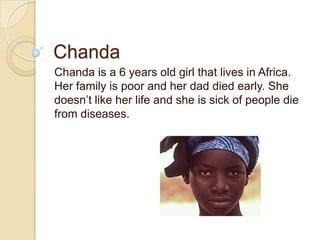 Chanda Chanda is a 6 years old girl that lives in Africa. Her family is poor and her dad died early. She doesn’t like her life and she is sick of people die from diseases.  