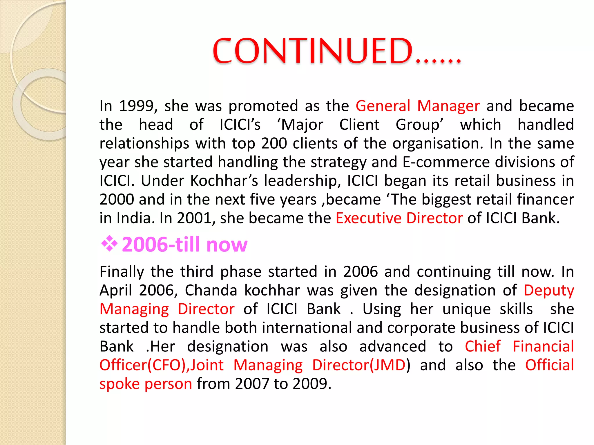 CONTINUED……
In 1999, she was promoted as the General Manager and became
the head of ICICI’s ‘Major Client Group’ which handled
relationships with top 200 clients of the organisation. In the same
year she started handling the strategy and E-commerce divisions of
ICICI. Under Kochhar’s leadership, ICICI began its retail business in
2000 and in the next five years ,became ‘The biggest retail financer
in India. In 2001, she became the Executive Director of ICICI Bank.
2006-till now
Finally the third phase started in 2006 and continuing till now. In
April 2006, Chanda kochhar was given the designation of Deputy
Managing Director of ICICI Bank . Using her unique skills she
started to handle both international and corporate business of ICICI
Bank .Her designation was also advanced to Chief Financial
Officer(CFO),Joint Managing Director(JMD) and also the Official
spoke person from 2007 to 2009.
 