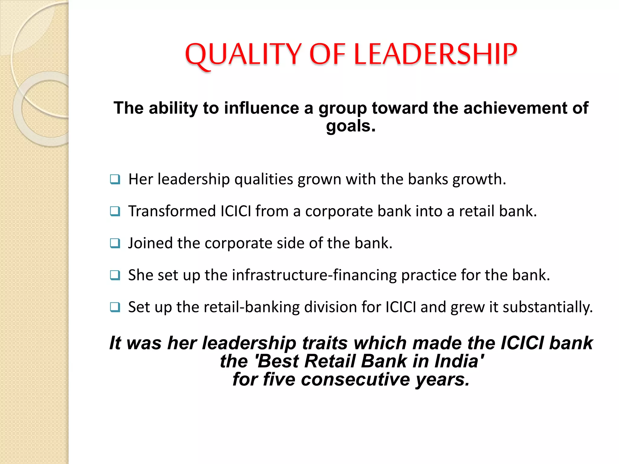 QUALITY OF LEADERSHIP
The ability to influence a group toward the achievement of
goals.
 Her leadership qualities grown with the banks growth.
 Transformed ICICI from a corporate bank into a retail bank.
 Joined the corporate side of the bank.
 She set up the infrastructure-financing practice for the bank.
 Set up the retail-banking division for ICICI and grew it substantially.
It was her leadership traits which made the ICICI bank
the 'Best Retail Bank in India'
for five consecutive years.
 