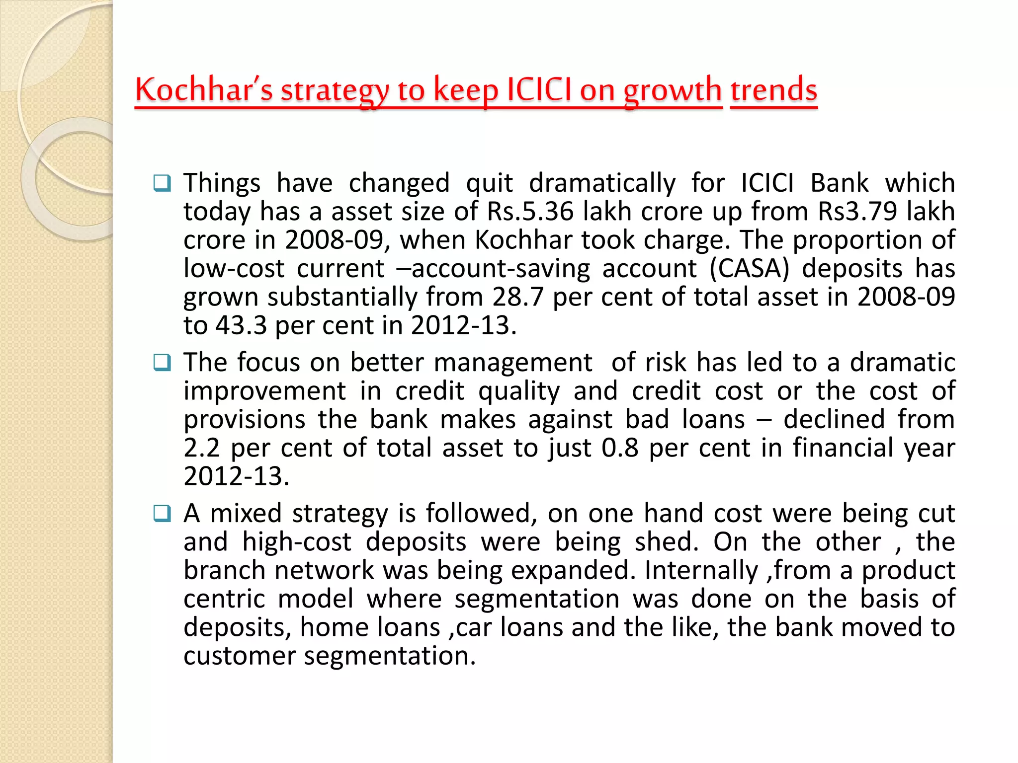 Kochhar’s strategy to keep ICICI on growth trends
 Things have changed quit dramatically for ICICI Bank which
today has a asset size of Rs.5.36 lakh crore up from Rs3.79 lakh
crore in 2008-09, when Kochhar took charge. The proportion of
low-cost current –account-saving account (CASA) deposits has
grown substantially from 28.7 per cent of total asset in 2008-09
to 43.3 per cent in 2012-13.
 The focus on better management of risk has led to a dramatic
improvement in credit quality and credit cost or the cost of
provisions the bank makes against bad loans – declined from
2.2 per cent of total asset to just 0.8 per cent in financial year
2012-13.
 A mixed strategy is followed, on one hand cost were being cut
and high-cost deposits were being shed. On the other , the
branch network was being expanded. Internally ,from a product
centric model where segmentation was done on the basis of
deposits, home loans ,car loans and the like, the bank moved to
customer segmentation.
 