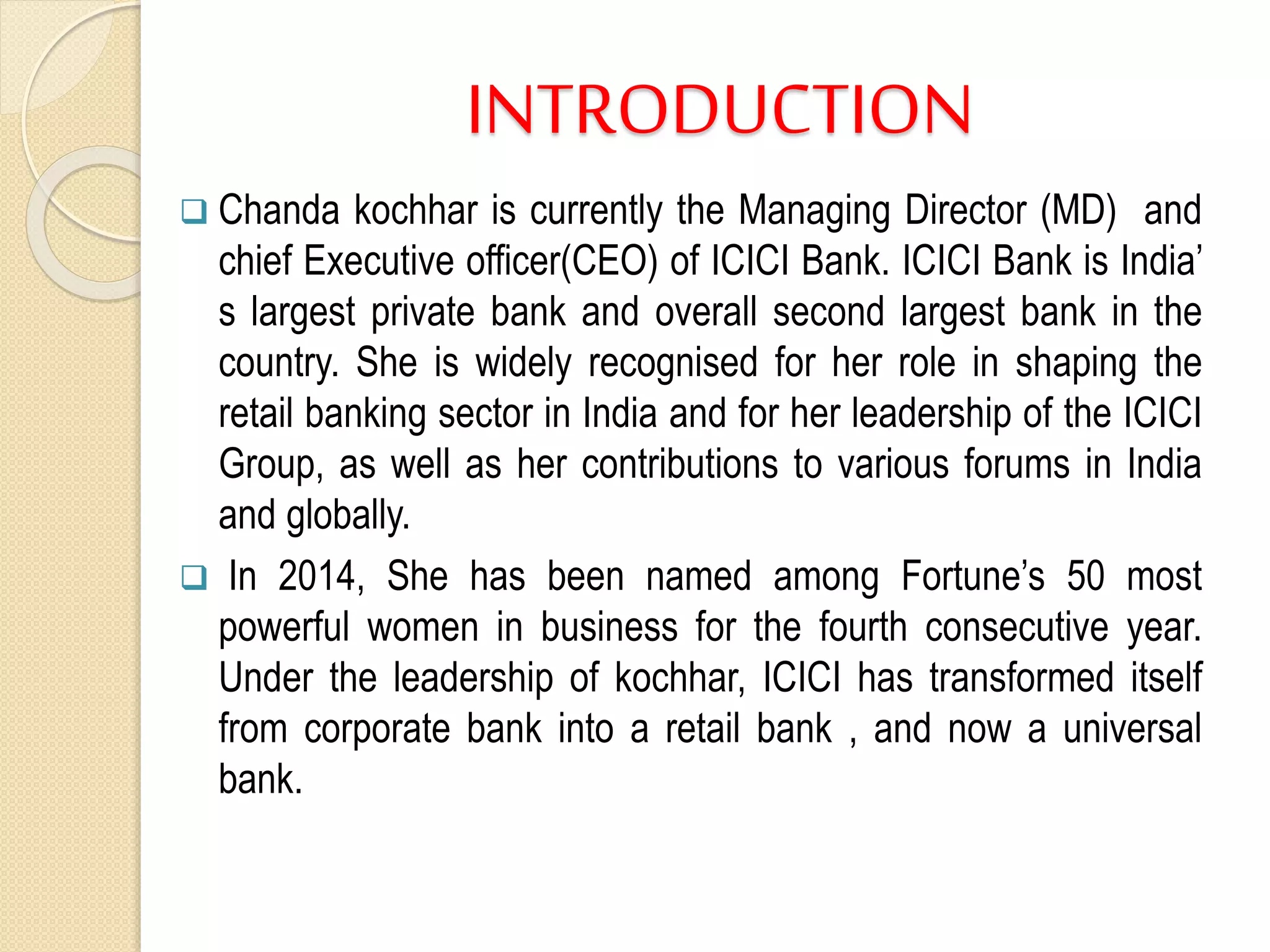 INTRODUCTION
 Chanda kochhar is currently the Managing Director (MD) and
chief Executive officer(CEO) of ICICI Bank. ICICI Bank is India’
s largest private bank and overall second largest bank in the
country. She is widely recognised for her role in shaping the
retail banking sector in India and for her leadership of the ICICI
Group, as well as her contributions to various forums in India
and globally.
 In 2014, She has been named among Fortune’s 50 most
powerful women in business for the fourth consecutive year.
Under the leadership of kochhar, ICICI has transformed itself
from corporate bank into a retail bank , and now a universal
bank.
 