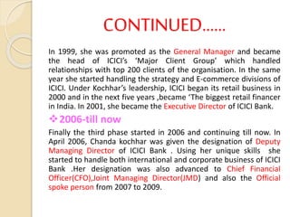 CONTINUED……
In 1999, she was promoted as the General Manager and became
the head of ICICI’s ‘Major Client Group’ which handled
relationships with top 200 clients of the organisation. In the same
year she started handling the strategy and E-commerce divisions of
ICICI. Under Kochhar’s leadership, ICICI began its retail business in
2000 and in the next five years ,became ‘The biggest retail financer
in India. In 2001, she became the Executive Director of ICICI Bank.
2006-till now
Finally the third phase started in 2006 and continuing till now. In
April 2006, Chanda kochhar was given the designation of Deputy
Managing Director of ICICI Bank . Using her unique skills she
started to handle both international and corporate business of ICICI
Bank .Her designation was also advanced to Chief Financial
Officer(CFO),Joint Managing Director(JMD) and also the Official
spoke person from 2007 to 2009.
 