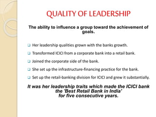 QUALITY OF LEADERSHIP
The ability to influence a group toward the achievement of
goals.
 Her leadership qualities grown with the banks growth.
 Transformed ICICI from a corporate bank into a retail bank.
 Joined the corporate side of the bank.
 She set up the infrastructure-financing practice for the bank.
 Set up the retail-banking division for ICICI and grew it substantially.
It was her leadership traits which made the ICICI bank
the 'Best Retail Bank in India'
for five consecutive years.
 