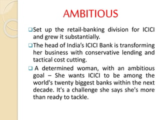 AMBITIOUS
Set up the retail-banking division for ICICI
and grew it substantially.
The head of India’s ICICI Bank is transforming
her business with conservative lending and
tactical cost cutting.
 A determined woman, with an ambitious
goal – She wants ICICI to be among the
world's twenty biggest banks within the next
decade. It's a challenge she says she's more
than ready to tackle.
 