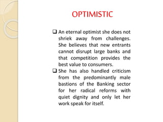OPTIMISTIC
 An eternal optimist she does not
shriek away from challenges.
She believes that new entrants
cannot disrupt large banks and
that competition provides the
best value to consumers.
 She has also handled criticism
from the predominantly male
bastions of the Banking sector
for her radical reforms with
quiet dignity and only let her
work speak for itself.
 