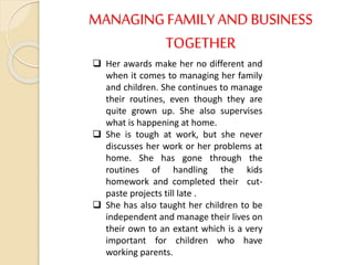 MANAGINGFAMILY AND BUSINESS
TOGETHER
 Her awards make her no different and
when it comes to managing her family
and children. She continues to manage
their routines, even though they are
quite grown up. She also supervises
what is happening at home.
 She is tough at work, but she never
discusses her work or her problems at
home. She has gone through the
routines of handling the kids
homework and completed their cut-
paste projects till late .
 She has also taught her children to be
independent and manage their lives on
their own to an extant which is a very
important for children who have
working parents.
 