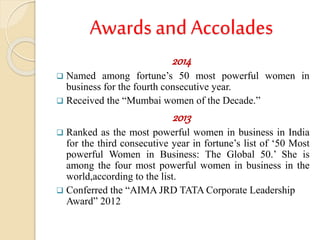 Awards and Accolades
2014
 Named among fortune’s 50 most powerful women in
business for the fourth consecutive year.
 Received the “Mumbai women of the Decade.”
2013
 Ranked as the most powerful women in business in India
for the third consecutive year in fortune’s list of ‘50 Most
powerful Women in Business: The Global 50.’ She is
among the four most powerful women in business in the
world,according to the list.
 Conferred the “AIMA JRD TATA Corporate Leadership
Award” 2012
 