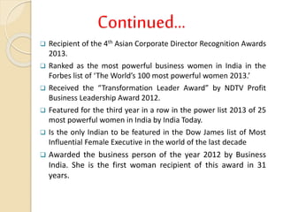 Continued…
 Recipient of the 4th Asian Corporate Director Recognition Awards
2013.
 Ranked as the most powerful business women in India in the
Forbes list of ‘The World’s 100 most powerful women 2013.’
 Received the “Transformation Leader Award” by NDTV Profit
Business Leadership Award 2012.
 Featured for the third year in a row in the power list 2013 of 25
most powerful women in India by India Today.
 Is the only Indian to be featured in the Dow James list of Most
Influential Female Executive in the world of the last decade
 Awarded the business person of the year 2012 by Business
India. She is the first woman recipient of this award in 31
years.
 