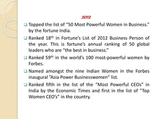 2012
 Topped the list of “50 Most Powerful Women in Business.”
by the fortune India.
 Ranked 18th in Fortune’s List of 2012 Business Person of
the year. This is fortune’s annual ranking of 50 global
leaders who are “the best in business.”
 Ranked 59th in the world’s 100 most-powerful women by
Forbes.
 Named amongst the nine Indian Women in the Forbes
inaugural ”Asia Power Businesswomen” list.
 Ranked fifth in the list of the “Most Powerful CEOs” in
India by the Economic Times and first in the list of “Top
Women CEO’s” in the country.
 