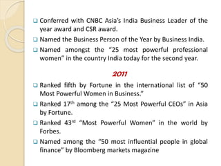  Conferred with CNBC Asia’s India Business Leader of the
year award and CSR award.
 Named the Business Person of the Year by Business India.
 Named amongst the “25 most powerful professional
women” in the country India today for the second year.
2011
 Ranked fifth by Fortune in the international list of “50
Most Powerful Women in Business.”
 Ranked 17th among the “25 Most Powerful CEOs” in Asia
by Fortune.
 Ranked 43rd “Most Powerful Women” in the world by
Forbes.
 Named among the “50 most influential people in global
finance” by Bloomberg markets magazine
 