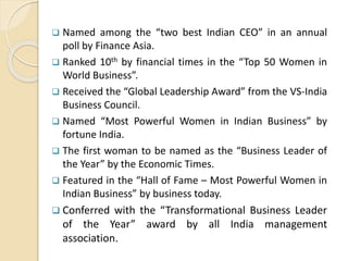  Named among the “two best Indian CEO” in an annual
poll by Finance Asia.
 Ranked 10th by financial times in the “Top 50 Women in
World Business”.
 Received the “Global Leadership Award” from the VS-India
Business Council.
 Named “Most Powerful Women in Indian Business” by
fortune India.
 The first woman to be named as the “Business Leader of
the Year” by the Economic Times.
 Featured in the “Hall of Fame – Most Powerful Women in
Indian Business” by business today.
 Conferred with the “Transformational Business Leader
of the Year” award by all India management
association.
 