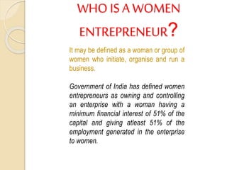 WHO ISA WOMEN
ENTREPRENEUR?
It may be defined as a woman or group of
women who initiate, organise and run a
business.
Government of India has defined women
entrepreneurs as owning and controlling
an enterprise with a woman having a
minimum financial interest of 51% of the
capital and giving atleast 51% of the
employment generated in the enterprise
to women.
 