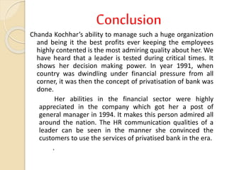 Conclusion
Chanda Kochhar’s ability to manage such a huge organization
and being it the best profits ever keeping the employees
highly contented is the most admiring quality about her. We
have heard that a leader is tested during critical times. It
shows her decision making power. In year 1991, when
country was dwindling under financial pressure from all
corner, it was then the concept of privatisation of bank was
done.
Her abilities in the financial sector were highly
appreciated in the company which got her a post of
general manager in 1994. It makes this person admired all
around the nation. The HR communication qualities of a
leader can be seen in the manner she convinced the
customers to use the services of privatised bank in the era.
.
 