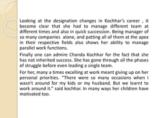 Looking at the designation changes in Kochhar’s career , it
become clear that she had to manage different team at
different times and also in quick succession. Being manager of
so many companies alone, and patting all of them at the apex
in their respective fields also shows her ability to manage
parallel work functions.
Finally one can admire Chanda Kochhar for the fact that she
has not inherited success. She has gone through all the phases
of struggle before even leading a single team.
For her, many a times excelling at work meant giving up on her
personal priorities. “There were so many occasions when I
wasn't around for my kids or my husband. But we learnt to
work around it.” said kochhar. In many ways her children have
motivated too.
 