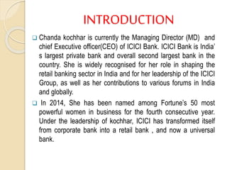 INTRODUCTION
 Chanda kochhar is currently the Managing Director (MD) and
chief Executive officer(CEO) of ICICI Bank. ICICI Bank is India’
s largest private bank and overall second largest bank in the
country. She is widely recognised for her role in shaping the
retail banking sector in India and for her leadership of the ICICI
Group, as well as her contributions to various forums in India
and globally.
 In 2014, She has been named among Fortune’s 50 most
powerful women in business for the fourth consecutive year.
Under the leadership of kochhar, ICICI has transformed itself
from corporate bank into a retail bank , and now a universal
bank.
 