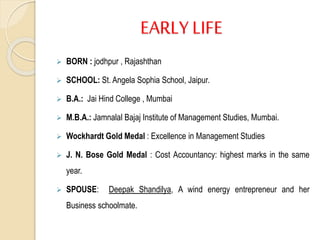 EARLY LIFE
 BORN : jodhpur , Rajashthan
 SCHOOL: St. Angela Sophia School, Jaipur.
 B.A.: Jai Hind College , Mumbai
 M.B.A.: Jamnalal Bajaj Institute of Management Studies, Mumbai.
 Wockhardt Gold Medal : Excellence in Management Studies
 J. N. Bose Gold Medal : Cost Accountancy: highest marks in the same
year.
 SPOUSE: Deepak Shandilya, A wind energy entrepreneur and her
Business schoolmate.
 