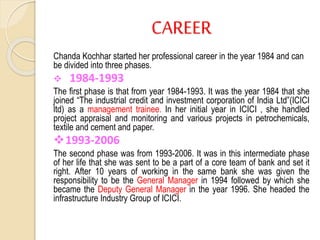 CAREER
Chanda Kochhar started her professional career in the year 1984 and can
be divided into three phases.
 1984-1993
The first phase is that from year 1984-1993. It was the year 1984 that she
joined “The industrial credit and investment corporation of India Ltd”(ICICI
ltd) as a management trainee. In her initial year in ICICI , she handled
project appraisal and monitoring and various projects in petrochemicals,
textile and cement and paper.
1993-2006
The second phase was from 1993-2006. It was in this intermediate phase
of her life that she was sent to be a part of a core team of bank and set it
right. After 10 years of working in the same bank she was given the
responsibility to be the General Manager in 1994 followed by which she
became the Deputy General Manager in the year 1996. She headed the
infrastructure Industry Group of ICICI.
 
