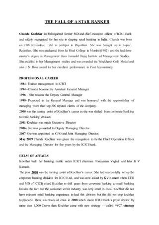THE FALL OF A STAR BANKER
Chanda Kochhar the beleaguered former MD and chief executive officer of ICICI Bank
and widely recognised for her role in shaping retail banking in India. Chanda was born
on 17th November, 1961 in Jodhpur in Rajasthan. She was brought up in Jaipur,
Rajasthan. She was graduated from Jai Hind College in Mumbai(1982) and she had done
master’s degree in Management from Jamnalal Bajaj Institute of Management Studies.
She excelled in her Management studies and was awarded the Wockhardt Gold Medal and
also J. N. Bose award for her excellent performance in Cost Accountancy.
PROFESSIONAL CAREER
1984- Trainee management in ICICI
1994 - Chanda become the Assistant General Manager
1996 - She became the Deputy General Manager
1999- Promoted as the General Manager and was honoured with the responsibility of
managing more than top 200 reputed clients of the company.
2000 was the turning point of Kochhar’s career as she was shifted from corporate banking
to retail banking division.
2001-Kochhar was made Executive Director
2006- She was promoted to Deputy Managing Director
2007-She was appointed as CFO and Joint Managing Director.
May 2009 Chanda Kochhar was given the recognition to be the Chief Operation Officer
and the Managing Director for five years by the ICICI bank.
HELM OF AFFAIRS
Kochhar built her banking mettle under ICICI chairman Narayanan Vaghul and later K V
Kamath.
The year 2000 was the turning point of Kochhar’s career. She had successfully set up the
corporate banking division for ICICI Ltd., and was now asked by KV Kamath (then CEO
and MD of ICICI) asked Kochhar to shift gears from corporate banking to retail banking
besides the fact that the consumer credit industry was very small in India, Kochhar did not
have relevant retail banking experience to lead this division but this did not stop kochhar
to proceed. There was financial crisis in 2008 which made ICICI Bank’s profit decline by
more than 1,000 Crores than Kochhar came with new strategy — called “4C” strategy
 