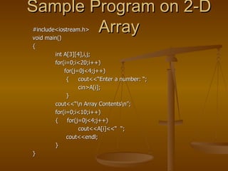 Sample Program on 2-D Array #include<iostream.h> void main() { int A[3][4],i,j; for(i=0;i<20;i++)   for(j=0j<4;j++)   { cout<<“Enter a number: “; cin>A[i];   } cout<<“\n Array Contents\n”; for(i=0;i<10;i++) {  for(j=0j<4;j++)   cout<<A[i]<<“  “;   cout<<endl; } } 