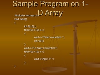 Sample Program on 1-D Array #include<iostream.h> void main() { int A[10],i; for(i=0;i<10;i++) { cout<<“Enter a number: “; cin>A[i]; } cout<<“\n Array Contents\n”; for(i=0;i<10;i++) { cout<<A[i]<<“ “; } } 